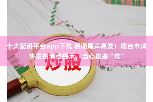 十大配资平台app下载 暑期尾声高发！烟台市消协发布消费提示，当心这些“坑”