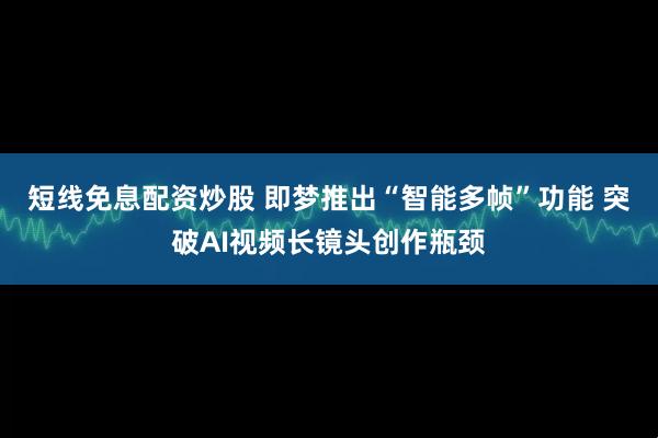 短线免息配资炒股 即梦推出“智能多帧”功能 突破AI视频长镜头创作瓶颈