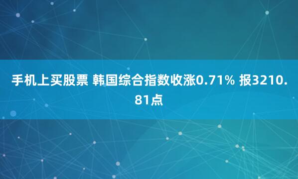手机上买股票 韩国综合指数收涨0.71% 报3210.81点
