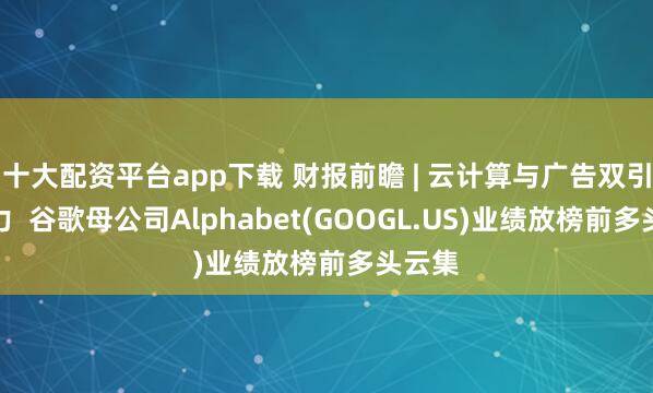 十大配资平台app下载 财报前瞻 | 云计算与广告双引擎发力  谷歌母公司Alphabet(GOOGL.US)业绩放榜前多头云集