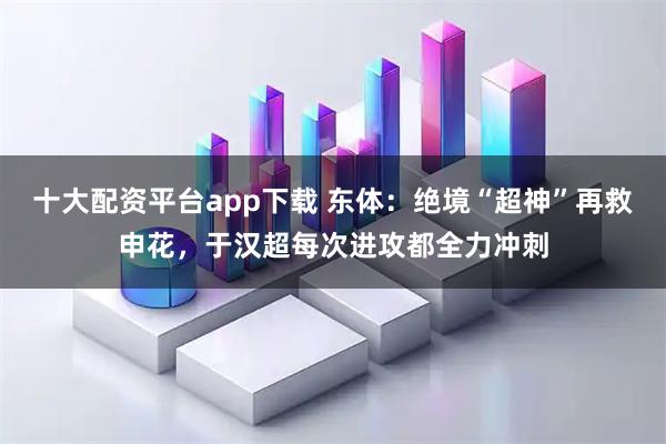 十大配资平台app下载 东体：绝境“超神”再救申花，于汉超每次进攻都全力冲刺