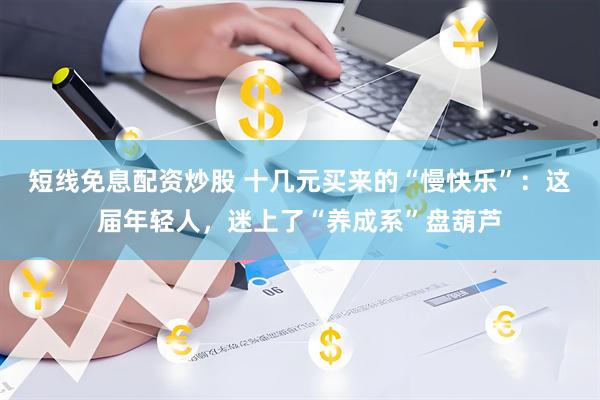 短线免息配资炒股 十几元买来的“慢快乐”：这届年轻人，迷上了“养成系”盘葫芦