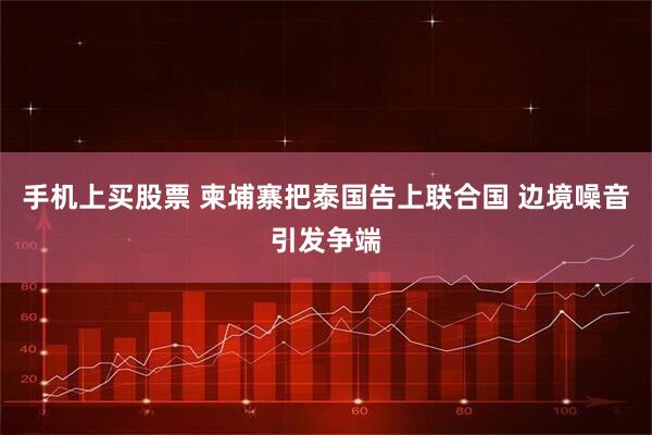 手机上买股票 柬埔寨把泰国告上联合国 边境噪音引发争端