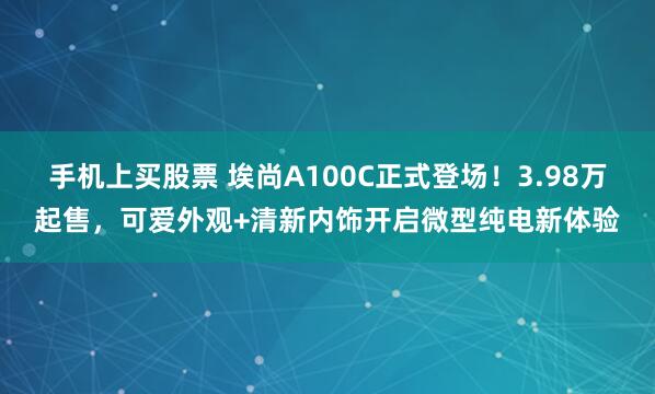手机上买股票 埃尚A100C正式登场！3.98万起售，可爱外观+清新内饰开启微型纯电新体验