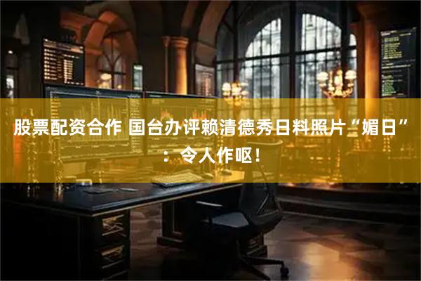 股票配资合作 国台办评赖清德秀日料照片“媚日”：令人作呕！