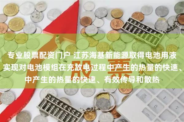 专业股票配资门户 江苏海基新能源取得电池用液冷储能箱体专利, 实现对电池模组在充放电过程中产生的热量的快速、有效传导和散热