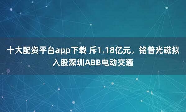 十大配资平台app下载 斥1.18亿元，铭普光磁拟入股深圳ABB电动交通