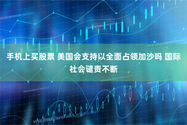 手机上买股票 美国会支持以全面占领加沙吗 国际社会谴责不断