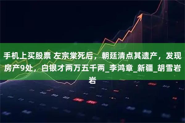 手机上买股票 左宗棠死后，朝廷清点其遗产，发现房产9处，白银才两万五千两_李鸿章_新疆_胡雪岩