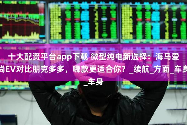 十大配资平台app下载 微型纯电新选择：海马爱尚EV对比朋克多多，哪款更适合你？_续航_方面_车身